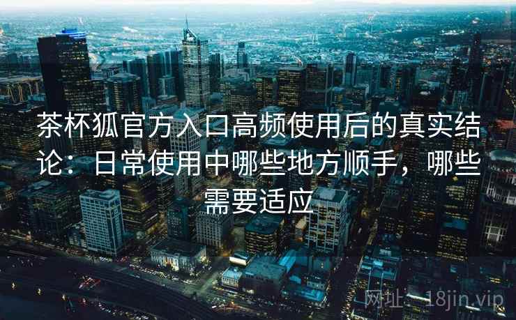 茶杯狐官方入口高频使用后的真实结论：日常使用中哪些地方顺手，哪些需要适应  第2张
