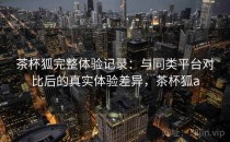 茶杯狐完整体验记录：与同类平台对比后的真实体验差异，茶杯狐a