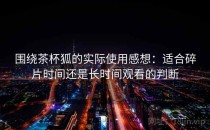 围绕茶杯狐的实际使用感想：适合碎片时间还是长时间观看的判断