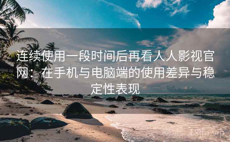 连续使用一段时间后再看人人影视官网：在手机与电脑端的使用差异与稳定性表现  第2张