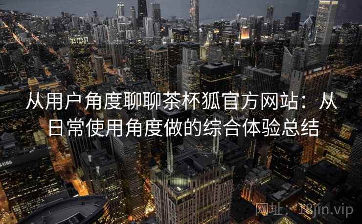 从用户角度聊聊茶杯狐官方网站：从日常使用角度做的综合体验总结  第2张