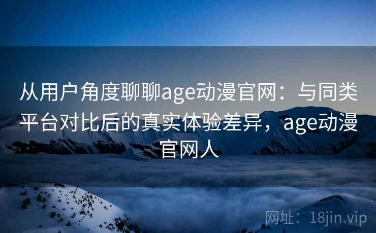 从用户角度聊聊age动漫官网：与同类平台对比后的真实体验差异，age动漫官网人