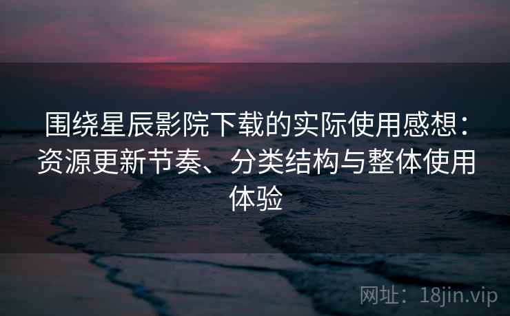 围绕星辰影院下载的实际使用感想：资源更新节奏、分类结构与整体使用体验  第2张