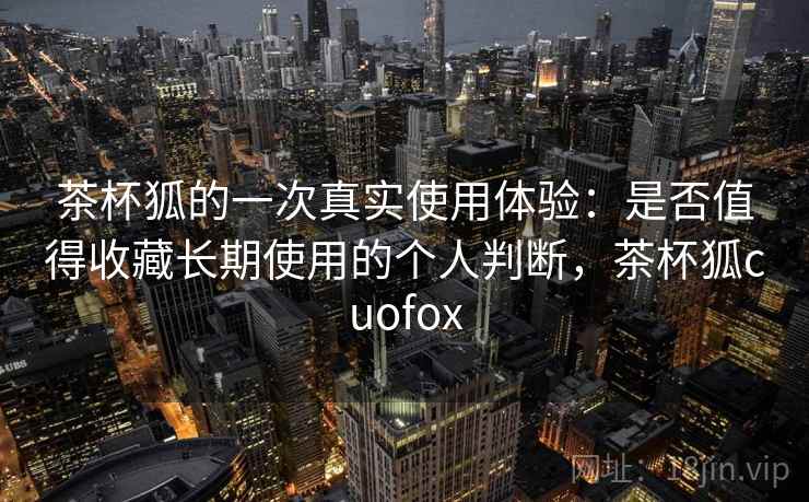 茶杯狐的一次真实使用体验：是否值得收藏长期使用的个人判断，茶杯狐cuofox  第2张