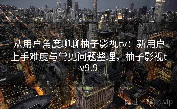 从用户角度聊聊柚子影视tv：新用户上手难度与常见问题整理，柚子影视tv9.9  第1张