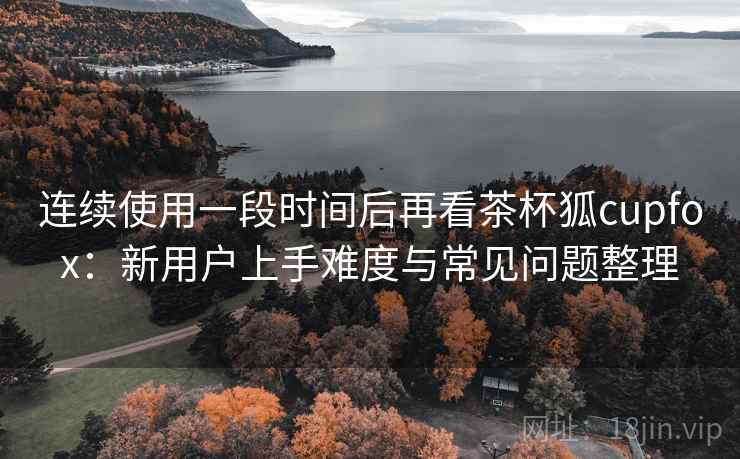 连续使用一段时间后再看茶杯狐cupfox:新用户上手难度与常见问题整理 第2张 连续使用一段时间后再看茶杯狐cupfox:新用户上手难度与常见问题整理 第2张