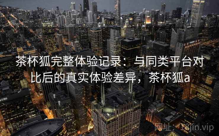 茶杯狐完整体验记录:与同类平台对比后的真实体验差异,茶杯狐a 第1张 茶杯狐完整体验记录:与同类平台对比后的真实体验差异,茶杯狐a 第1张