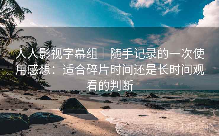 人人影视字幕组|随手记录的一次使用感想:适合碎片时间还是长时间观看的判断 第2张 人人影视字幕组|随手记录的一次使用感想:适合碎片时间还是长时间观看的判断 第2张