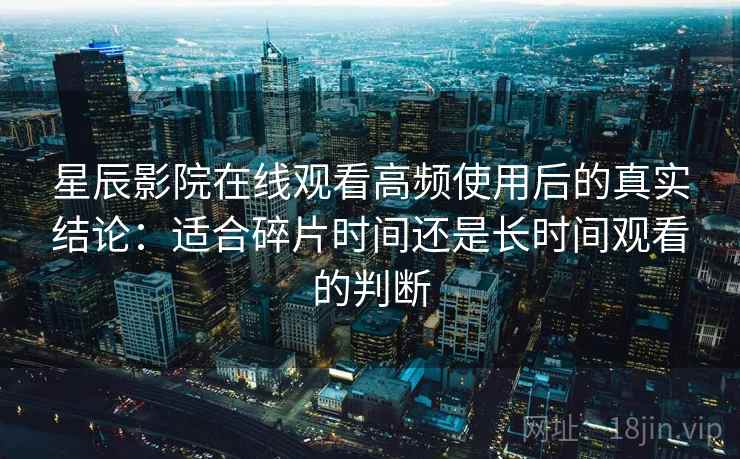星辰影院在线观看高频使用后的真实结论：适合碎片时间还是长时间观看的判断  第2张