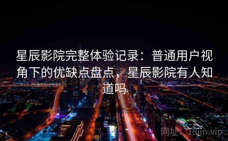 星辰影院完整体验记录：普通用户视角下的优缺点盘点，星辰影院有人知道吗  第1张