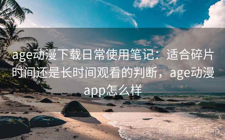 age动漫下载日常使用笔记：适合碎片时间还是长时间观看的判断，age动漫app怎么样  第2张