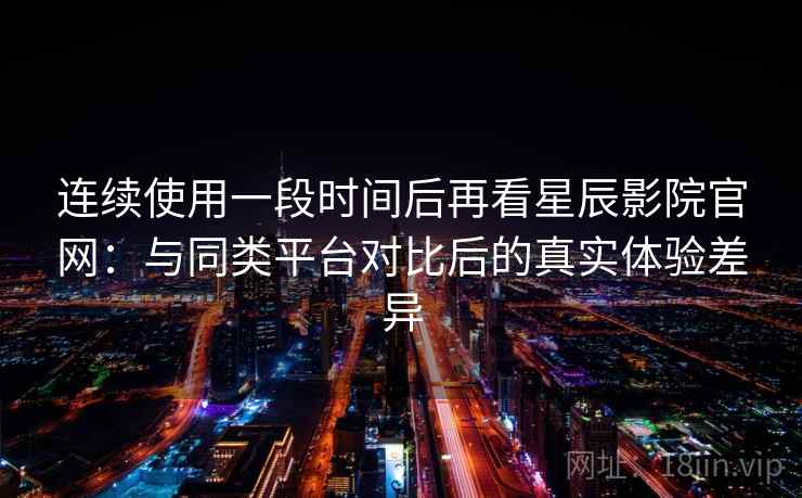连续使用一段时间后再看星辰影院官网：与同类平台对比后的真实体验差异  第1张