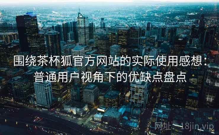 围绕茶杯狐官方网站的实际使用感想：普通用户视角下的优缺点盘点  第1张