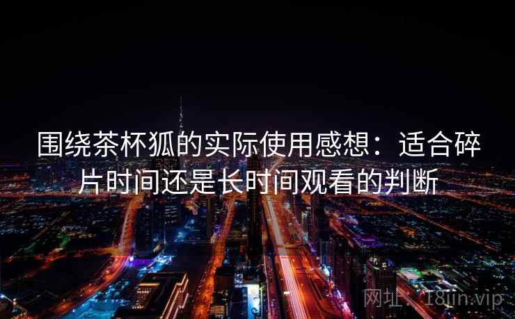 围绕茶杯狐的实际使用感想：适合碎片时间还是长时间观看的判断  第1张