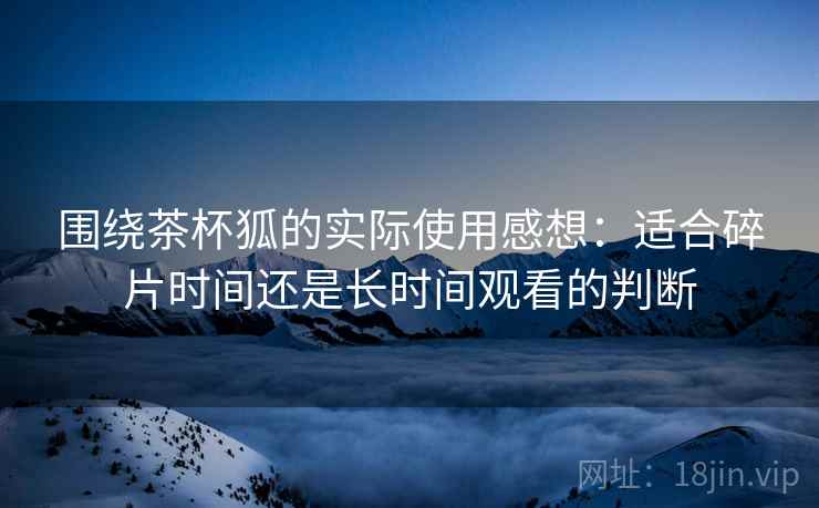 围绕茶杯狐的实际使用感想：适合碎片时间还是长时间观看的判断  第2张