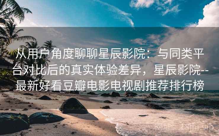 从用户角度聊聊星辰影院：与同类平台对比后的真实体验差异，星辰影院--最新好看豆瓣电影电视剧推荐排行榜  第1张