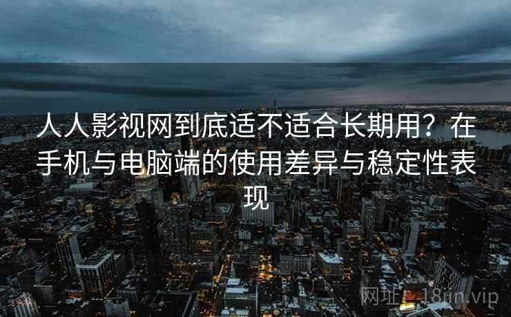 人人影视网到底适不适合长期用？在手机与电脑端的使用差异与稳定性表现  第2张