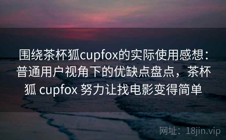 围绕茶杯狐cupfox的实际使用感想：普通用户视角下的优缺点盘点，茶杯狐 cupfox 努力让找电影变得简单  第1张