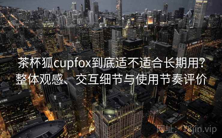 茶杯狐cupfox到底适不适合长期用？整体观感、交互细节与使用节奏评价  第2张
