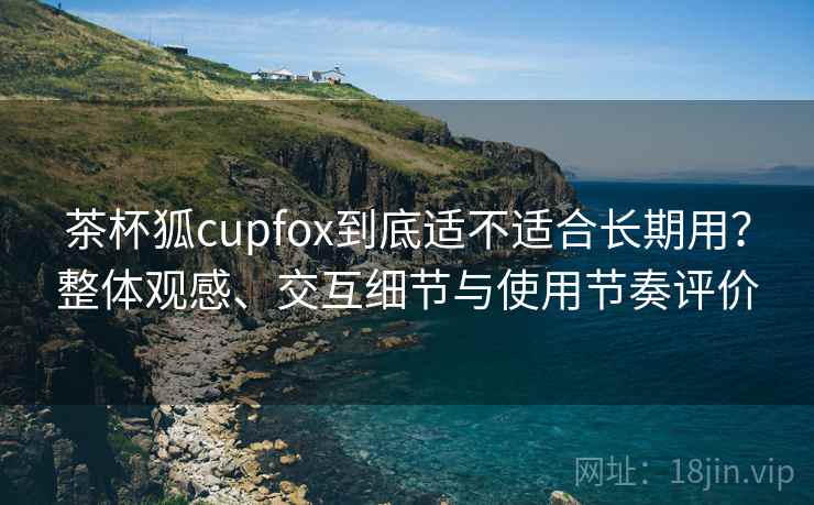 茶杯狐cupfox到底适不适合长期用？整体观感、交互细节与使用节奏评价  第1张