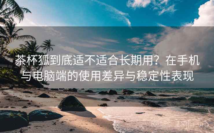 茶杯狐到底适不适合长期用？在手机与电脑端的使用差异与稳定性表现  第1张