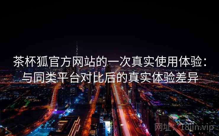 茶杯狐官方网站的一次真实使用体验：与同类平台对比后的真实体验差异  第1张