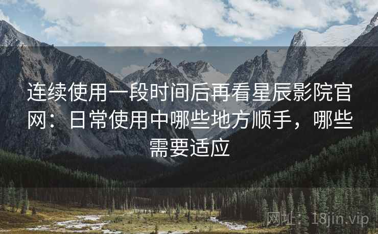连续使用一段时间后再看星辰影院官网：日常使用中哪些地方顺手，哪些需要适应  第2张