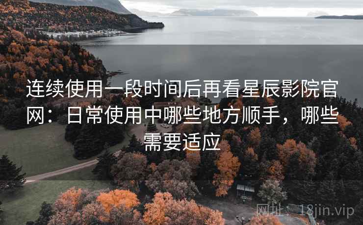 连续使用一段时间后再看星辰影院官网：日常使用中哪些地方顺手，哪些需要适应  第1张