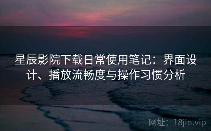 星辰影院下载日常使用笔记：界面设计、播放流畅度与操作习惯分析  第2张