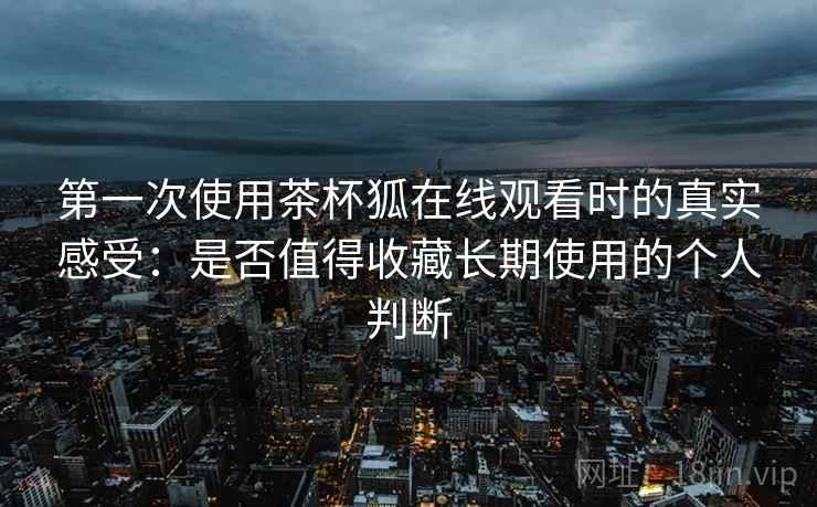 第一次使用茶杯狐在线观看时的真实感受：是否值得收藏长期使用的个人判断  第2张