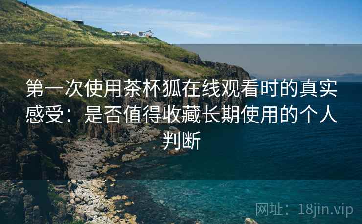 第一次使用茶杯狐在线观看时的真实感受：是否值得收藏长期使用的个人判断  第1张
