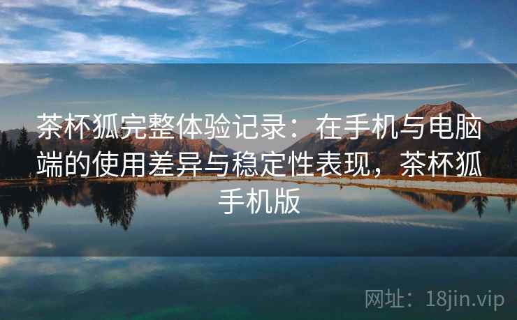 茶杯狐完整体验记录：在手机与电脑端的使用差异与稳定性表现，茶杯狐手机版  第2张