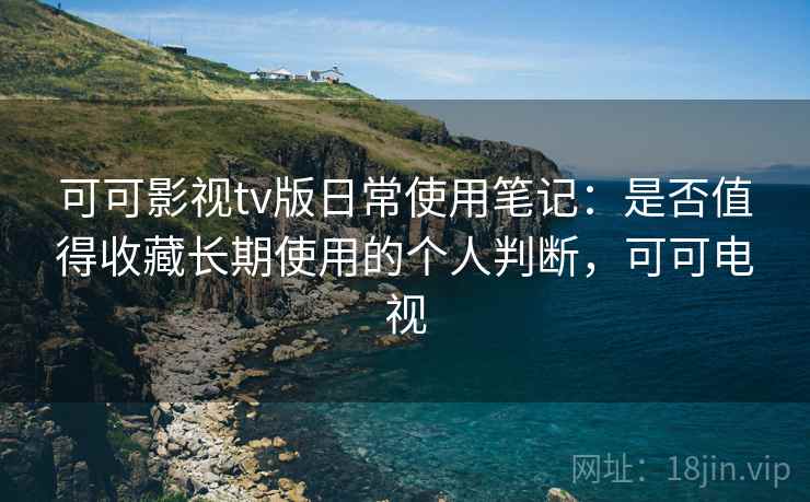 可可影视tv版日常使用笔记：是否值得收藏长期使用的个人判断，可可电视  第2张