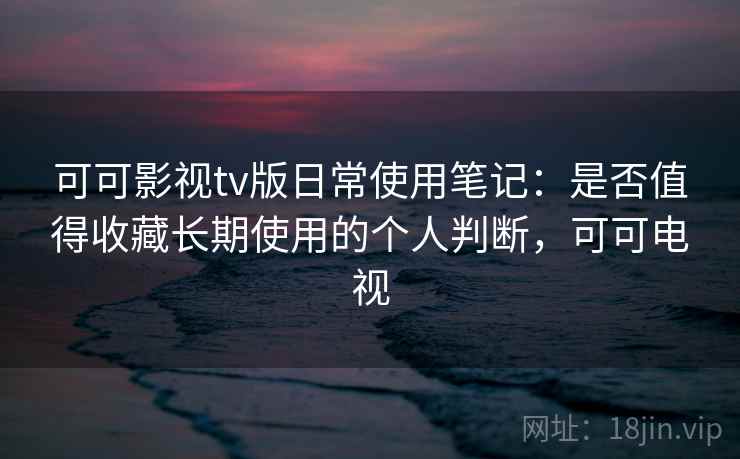 可可影视tv版日常使用笔记：是否值得收藏长期使用的个人判断，可可电视  第1张