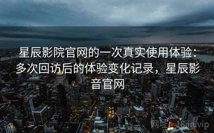 星辰影院官网的一次真实使用体验：多次回访后的体验变化记录，星辰影音官网  第2张