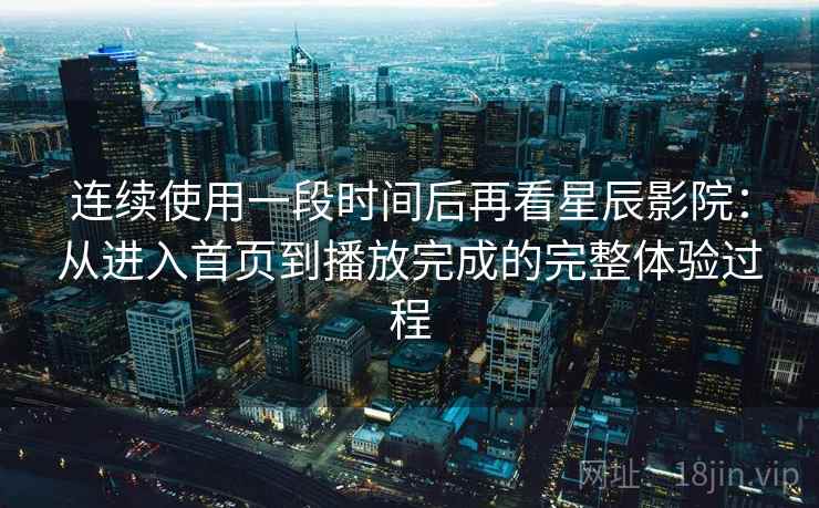 连续使用一段时间后再看星辰影院：从进入首页到播放完成的完整体验过程  第1张