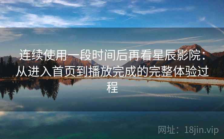 连续使用一段时间后再看星辰影院：从进入首页到播放完成的完整体验过程  第2张