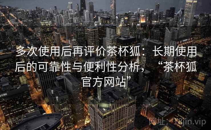 多次使用后再评价茶杯狐：长期使用后的可靠性与便利性分析，“茶杯狐官方网站”  第2张